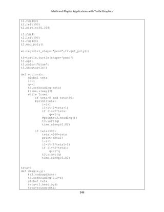 Math and Physics Applications with Turtle Graphics
246
t2.fd(400)
t2.left(90)
t2.circle(30.358)
t2.fd(4)
t2.left(90)
t2.fd(400)
t2.end_poly()
wn.register_shape('pend',t2.get_poly())
t3=turtle.Turtle(shape='pend')
t3.up()
t3.color('blue')
t3.showturtle()
def motion():
global teta
i=-1
q=-1
t3.setheading(teta)
#time.sleep(3)
while True:
if teta>0 and teta<90:
#print(teta)
i=i+1
i1=i%(2*teta+1)
if i1==2*teta:
q=-1*q
#print(t3.heading())
t3.left(q)
time.sleep(0.02)
if teta>300:
teta1=360-teta
print(teta1)
i=i+1
i1=i%(2*teta1+1)
if i1==2*teta1:
q=-1*q
t3.right(q)
time.sleep(0.02)
teta=0
def drag(x,y):
#t3.ondrag(None)
t3.setheading(0.2*x)
global teta
teta=t3.heading()
teta=round(teta)
 