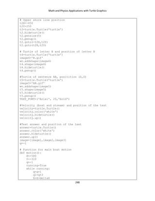 Math and Physics Applications with Turtle Graphics
248
# Upper shore line position
t2X=-450
t2Y=250
t2=turtle.Turtle('turtle')
t2.hideturtle()
t2.pensize(5)
t2.penup()
t2.goto(-t2X,t2Y)
t2.goto(t2X,t2Y)
# Turtle of letter B and position of letter B
t4=turtle.Turtle('turtle')
image4='B.gif'
wn.addshape(image4)
t4.shape(image4)
t4.hideturtle()
t4.penup()
#Turtle of sentence AB, positition (0,0)
t5=turtle.Turtle('turtle')
image5='AB.gif'
wn.addshape(image5)
t5.shape(image5)
t5.hideturtle()
t5.penup()
TEXT_FONT=('Arial', 20,'bold')
#Velocity (boat and stream) and position of the text
velocity=turtle.Turtle()
velocity.color('white')
velocity.hideturtle()
velocity.up()
#Text answer and position of the text
answer=turtle.Turtle()
answer.color('white')
answer.hideturtle()
answer.up()
image=[image1,image2,image3]
q=-1
# Function for main boat motion
def motion():
X=-580
Y=-310
q=-1
running=True
while running:
q=q+1
q1=q%3
X=X+deltaX
 