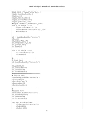 Math and Physics Applications with Turtle Graphics
251
TEXT_FONT=('Arial',30,'bold')
digit=turtle.Turtle()
digit.up()
digit.hideturtle()
digit.color('black')
digit.goto(-12,205)
#digit.write(12,font=TEXT_FONT)
for q in range (12):
digit.circle(-230,30)
digit.write(1+q,font=TEXT_FONT)
#t0.stamp()
t0 = turtle.Turtle('square')
t0.up()
t0.color('blue')
t0.shapesize(4,0.5)
t0.goto(0,150)
t0.stamp()
for i in range (11):
t0.circle(-150,30)
t0.stamp()
#--------------------------------------
# Hour Hand
t1=turtle.Turtle('triangle')
t1.goto(0,0)
t1.color('red')
t1.pensize(8)
t1.hideturtle()
#---------------------------
# Minute Hand
t2=turtle.Turtle('triangle')
t2.goto(0,0)
t2.color('red')
t2.pensize(6)
t2.hideturtle()
#-------------------------
#Second Hand
t3=turtle.Turtle('square')
t3.color('gold')
t3.pensize(4)
t3.hideturtle()
def sec_angle(angle):
t3.setheading(angle+90)
t3.fd(180)
t3.fd(-180)
 