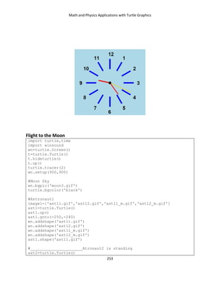 Math and Physics Applications with Turtle Graphics
253
Flight to the Moon
import turtle,time
import winsound
wn=turtle.Screen()
t=turtle.Turtle()
t.hideturtle()
t.up()
turtle.tracer(2)
wn.setup(900,900)
#Moon Sky
wn.bgpic('moon3.gif')
turtle.bgcolor('black')
#Astronaut1
image1=['ast11.gif','ast12.gif','ast11_m.gif','ast12_m.gif']
ast1=turtle.Turtle()
ast1.up()
ast1.goto(-250,-240)
wn.addshape('ast11.gif')
wn.addshape('ast12.gif')
wn.addshape('ast11_m.gif')
wn.addshape('ast12_m.gif')
ast1.shape('ast11.gif')
#______________________Atronaut2 is standing
ast2=turtle.Turtle()
 