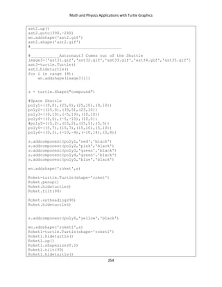 Math and Physics Applications with Turtle Graphics
254
ast2.up()
ast2.goto(390,-240)
wn.addshape('ast2.gif')
ast2.shape('ast2.gif')
#______________________________________
#____________Astronaut3 Comes out of the Shuttle
image3=['ast31.gif','ast32.gif','ast33.gif','ast34.gif','ast35.gif']
ast3=turtle.Turtle()
ast3.hideturtle()
for i in range (4):
wn.addshape(image3[i])
s = turtle.Shape("compound")
#Space Shuttle
poly1=((0,0),(25,0),(25,10),(0,10))
poly2=((25,0),(35,5),(25,10))
poly3=((0,10),(-5,19),(10,10))
poly4=((0,0),(-5,-10),(10,0))
#poly5=((5,2),(15,2),(15,5),(5,5))
poly5=((5,7),(15,7),(15,10),(5,10))
poly6=((0,3),(-10,-4),(-10,14),(0,8))
s.addcomponent(poly1,'red','black')
s.addcomponent(poly2,'pink','black')
s.addcomponent(poly3,'green','black')
s.addcomponent(poly4,'green','black')
s.addcomponent(poly5,'blue','black')
wn.addshape('roket',s)
Roket=turtle.Turtle(shape='roket')
Roket.penup()
Roket.hideturtle()
Roket.tilt(90)
Roket.setheading(90)
Roket.hideturtle()
s.addcomponent(poly6,'yellow','black')
wn.addshape('roket1',s)
Roket1=turtle.Turtle(shape='roket1')
Roket1.hideturtle()
Roket1.up()
Roket1.shapesize(0.1)
Roket1.tilt(90)
Roket1.hideturtle()
 