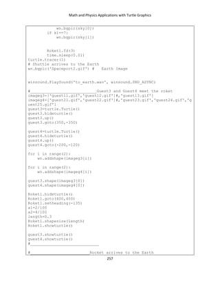 Math and Physics Applications with Turtle Graphics
257
wn.bgpic(sky[0])
if k1==7:
wn.bgpic(sky[1])
Roket1.fd(3)
time.sleep(0.01)
turtle.tracer(1)
# Shuttle arrives to the Earth
wn.bgpic('Spaceport2.gif') # Earth Image
winsound.PlaySound('to_earth.wav', winsound.SND_ASYNC)
#____________________________Guest3 and Guest4 meet the roket
imageg3=['guest11.gif','guest12.gif']#,'guest13.gif']
imageg4=['guest21.gif','guest22.gif']#,'guest23.gif','guest24.gif','g
uest25.gif']
guest3=turtle.Turtle()
guest3.hideturtle()
guest3.up()
guest3.goto(350,-350)
guest4=turtle.Turtle()
guest4.hideturtle()
guest4.up()
guest4.goto(-200,-120)
for i in range(2):
wn.addshape(imageg3[i])
for i in range(2):
wn.addshape(imageg4[i])
guest3.shape(imageg3[0])
guest4.shape(imageg4[0])
Roket1.hideturtle()
Roket1.goto(400,400)
Roket1.setheading(-135)
a1=2/100
a2=4/100
length=0.3
Roket1.shapesize(length)
Roket1.showturtle()
guest3.showturtle()
guest4.showturtle()
#_____________________________
#_________________________Rocket arrives to the Earth
 