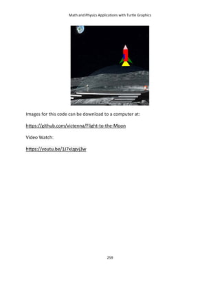 Math and Physics Applications with Turtle Graphics
259
Images for this code can be download to a computer at:
https://github.com/victenna/Flight-to-the-Moon
Video Watch:
https://youtu.be/1J7xIzgvj3w
 