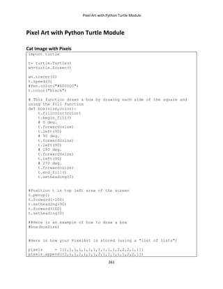 Pixel Art with Python Turtle Module
261
Pixel Art with Python Turtle Module
Cat Image with Pixels
import turtle
t= turtle.Turtle()
wn=turtle.Screen()
wn.tracer(0)
t.speed(0)
#Pen.color("#000000")
t.color("black")
# This function draws a box by drawing each side of the square and
using the fill function
def box(size,color):
t.fillcolor(color)
t.begin_fill()
# 0 deg.
t.forward(size)
t.left(90)
# 90 deg.
t.forward(size)
t.left(90)
# 180 deg.
t.forward(size)
t.left(90)
# 270 deg.
t.forward(size)
t.end_fill()
t.setheading(0)
#Position t in top left area of the screen
t.penup()
t.forward(-100)
t.setheading(90)
t.forward(100)
t.setheading(0)
##Here is an example of how to draw a box
#box(boxSize)
#Here is how your PixelArt is stored (using a "list of lists")
pixels = [[1,1,1,1,1,1,1,1,1,1,1,2,2,2,1,1]]
pixels.append([2,1,1,1,1,1,1,2,1,1,1,1,1,2,2,1])
 