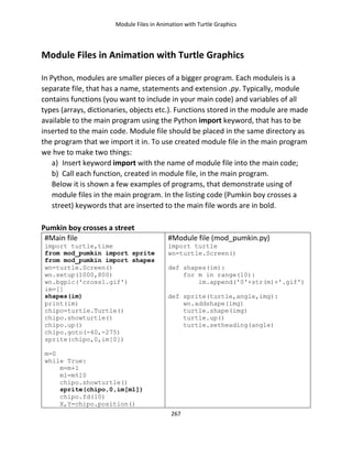 Module Files in Animation with Turtle Graphics
267
Module Files in Animation with Turtle Graphics
In Python, modules are smaller pieces of a bigger program. Each moduleis is a
separate file, that has a name, statements and extension .py. Typically, module
contains functions (you want to include in your main code) and variables of all
types (arrays, dictionaries, objects etc.). Functions stored in the module are made
available to the main program using the Python import keyword, that has to be
inserted to the main code. Module file should be placed in the same directory as
the program that we import it in. To use created module file in the main program
we hve to make two things:
a) Insert keyword import with the name of module file into the main code;
b) Call each function, created in module file, in the main program.
Below it is shown a few examples of programs, that demonstrate using of
module files in the main program. In the listing code (Pumkin boy crosses a
street) keywords that are inserted to the main file words аrе in bold.
Pumkin boy crosses a street
#Main file
import turtle,time
from mod_pumkin import sprite
from mod_pumkin import shapes
wn=turtle.Screen()
wn.setup(1000,800)
wn.bgpic('cross1.gif')
im=[]
shapes(im)
print(im)
chipo=turtle.Turtle()
chipo.showturtle()
chipo.up()
chipo.goto(-40,-275)
sprite(chipo,0,im[0])
m=0
while True:
m=m+1
m1=m%10
chipo.showturtle()
sprite(chipo,0,im[m1])
chipo.fd(10)
X,Y=chipo.position()
#Module file (mod_pumkin.py)
import turtle
wn=turtle.Screen()
def shapes(im):
for m in range(10):
im.append('0'+str(m)+'.gif')
def sprite(turtle,angle,img):
wn.addshape(img)
turtle.shape(img)
turtle.up()
turtle.setheading(angle)
 