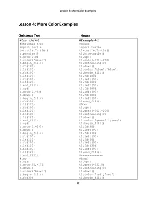 Lesson 4: More Color Examples
27
Lesson 4: More Color Examples
Christmas Tree House
#Example 4-1
#chrismas tree
import turtle
t=turtle.Turtle()
t.pensize(5)
t.goto(0,0)
t.color('green')
t.begin_fill()
t.fd(100)
t.lt(120)
t.fd(100)
t.lt(120)
t.fd(100)
t.lt(120)
t.end_fill()
t.up()
t.goto(0,-50)
t.down()
t.begin_fill()
t.fd(100)
t.lt(120)
t.fd(100)
t.lt(120)
t.fd(100)
t.lt(120)
t.end_fill()
t.up()
t.goto(0,-100)
t.down()
t.begin_fill()
t.fd(100)
t.lt(120)
t.fd(100)
t.lt(120)
t.fd(100)
t.lt(120)
t.end_fill()
#log
t.up()
t.goto(35,-175)
t.down()
t.color('brown')
t.begin_fill()
t.fd(30)
#Example 4-2
#House
import turtle
t1=turtle.Turtle()
t1.hideturtle()
t1.up()
t1.goto(-350,-200)
t1.setheading(0)
t1.down()
t1.color('blue','blue')
t1.begin_fill()
t1.fd(180)
t1.left(90)
t1.fd(200)
t1.left(90)
t1.fd(180)
t1.left(90)
t1.fd(200)
t1.left(90)
t1.end_fill()
#Door
t1.up()
t1.goto(-300,-200)
t1.setheading(0)
t1.down()
t1.color('green','green')
t1.begin_fill()
t1.fd(80)
t1.left(90)
t1.fd(130)
t1.left(90)
t1.fd(80)
t1.left(90)
t1.fd(130)
t1.left(90)
t1.end_fill()
#-------------
#Roof
t1.up()
t1.goto(-350,0)
t1.setheading(0)
t1.down()
t1.color('red','red')
t1.begin_fill()
 