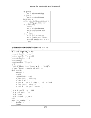 Module Files in Animation with Turtle Graphics
270
if p==0:
ball.showturtle()
if p==1:
ball.hideturtle()
ball.fd(4)
delta=abs(ball.position()
-golkip.position())
if delta<40:
scr()
ball.hideturtle()
ball.goto(100,-150)
p=1
if q==109:
ball.hideturtle()
ball.goto(-100,-150)
player.shape('00.gif')
i=-1
Second module file for Soccer Shots code is:
#Module file(mod_scr.py)
import turtle,time
score=turtle.Turtle()
score.hideturtle()
score.up()
score.color('blue')
s=0
FONT=('Times New Roman', 20, 'bold')
t_num='Total number of shotts='
def scr():
global s
s=s+1
time.sleep(0.5)
score.goto(150,-50)
score.clear()
score.write ('Score=', font =FONT)
score.goto(230,-50)
score.write (s,font=FONT)
total=turtle.Turtle()
total.hideturtle()
total.up()
total.color('blue')
r=0
def tot_number():
global r
r=r+1
 