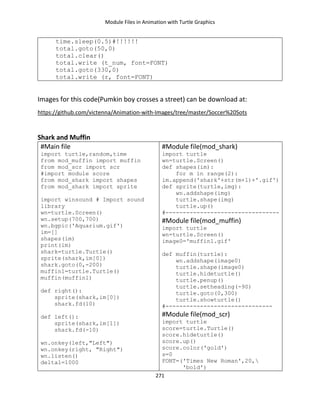 Module Files in Animation with Turtle Graphics
271
time.sleep(0.5)#!!!!!!
total.goto(50,0)
total.clear()
total.write (t_num, font=FONT)
total.goto(330,0)
total.write (r, font=FONT)
Images for this code(Pumkin boy crosses a street) can be download at:
https://github.com/victenna/Animation-with-Images/tree/master/Soccer%20Sots
Shark and Muffin
#Main file
import turtle,random,time
from mod_muffin import muffin
from mod_scr import scr
#import module score
from mod_shark import shapes
from mod_shark import sprite
import winsound # Import sound
library
wn=turtle.Screen()
wn.setup(700,700)
wn.bgpic('Aquarium.gif')
im=[]
shapes(im)
print(im)
shark=turtle.Turtle()
sprite(shark,im[0])
shark.goto(0,-200)
muffin1=turtle.Turtle()
muffin(muffin1)
def right():
sprite(shark,im[0])
shark.fd(10)
def left():
sprite(shark,im[1])
shark.fd(-10)
wn.onkey(left,"Left")
wn.onkey(right, "Right")
wn.listen()
delta1=1000
#Module file(mod_shark)
import turtle
wn=turtle.Screen()
def shapes(im):
for m in range(2):
im.append('shark'+str(m+1)+'.gif')
def sprite(turtle,img):
wn.addshape(img)
turtle.shape(img)
turtle.up()
#---------------------------------
#Module file(mod_muffin)
import turtle
wn=turtle.Screen()
image0='muffin1.gif'
def muffin(turtle):
wn.addshape(image0)
turtle.shape(image0)
turtle.hideturtle()
turtle.penup()
turtle.setheading(-90)
turtle.goto(0,300)
turtle.showturtle()
#-------------------------------
#Module file(mod_scr)
import turtle
score=turtle.Turtle()
score.hideturtle()
score.up()
score.color('gold')
s=0
FONT=('Times New Roman',20,
'bold')
 