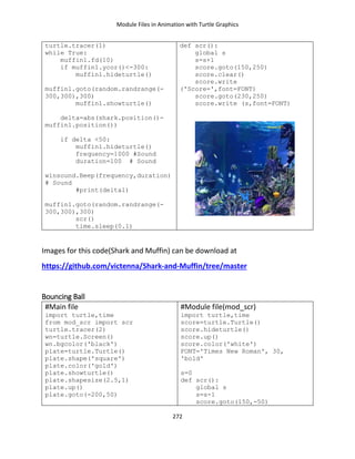 Module Files in Animation with Turtle Graphics
272
turtle.tracer(1)
while True:
muffin1.fd(10)
if muffin1.ycor()<-300:
muffin1.hideturtle()
muffin1.goto(random.randrange(-
300,300),300)
muffin1.showturtle()
delta=abs(shark.position()-
muffin1.position())
if delta <50:
muffin1.hideturtle()
frequency=1000 #Sound
duration=100 # Sound
winsound.Beep(frequency,duration)
# Sound
#print(delta1)
muffin1.goto(random.randrange(-
300,300),300)
scr()
time.sleep(0.1)
def scr():
global s
s=s+1
score.goto(150,250)
score.clear()
score.write
('Score=',font=FONT)
score.goto(230,250)
score.write (s,font=FONT)
Images for this code(Shark and Muffin) can be download at
https://github.com/victenna/Shark-and-Muffin/tree/master
Bouncing Ball
#Main file
import turtle,time
from mod_scr import scr
turtle.tracer(2)
wn=turtle.Screen()
wn.bgcolor('black')
plate=turtle.Turtle()
plate.shape('square')
plate.color('gold')
plate.showturtle()
plate.shapesize(2.5,1)
plate.up()
plate.goto(-200,50)
#Module file(mod_scr)
import turtle,time
score=turtle.Turtle()
score.hideturtle()
score.up()
score.color('white')
FONT='Times New Roman', 30,
'bold'
s=0
def scr():
global s
s=s-1
score.goto(150,-50)
 