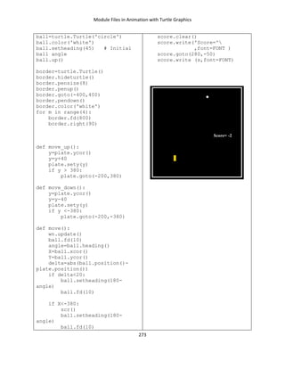Module Files in Animation with Turtle Graphics
273
ball=turtle.Turtle('circle')
ball.color('white')
ball.setheading(45) # Initial
ball angle
ball.up()
border=turtle.Turtle()
border.hideturtle()
border.pensize(8)
border.penup()
border.goto(-400,400)
border.pendown()
border.color('white')
for m in range(4):
border.fd(800)
border.right(90)
def move_up():
y=plate.ycor()
y=y+40
plate.sety(y)
if y > 380:
plate.goto(-200,380)
def move_down():
y=plate.ycor()
y=y-40
plate.sety(y)
if y <-380:
plate.goto(-200,-380)
def move():
wn.update()
ball.fd(10)
angle=ball.heading()
X=ball.xcor()
Y=ball.ycor()
delta=abs(ball.position()-
plate.position())
if delta<20:
ball.setheading(180-
angle)
ball.fd(10)
if X<-380:
scr()
ball.setheading(180-
angle)
ball.fd(10)
score.clear()
score.write('Score='
,font=FONT )
score.goto(280,-50)
score.write (s,font=FONT)
 