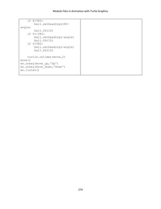 Module Files in Animation with Turtle Graphics
274
if X>380:
ball.setheading(180-
angle)
ball.fd(10)
if Y<-380:
ball.setheading(-angle)
ball.fd(10)
if Y>380:
ball.setheading(-angle)
ball.fd(10)
turtle.ontimer(move,2)
move()
wn.onkey(move_up,'Up')
wn.onkey(move_down,'Down')
wn.listen()
 