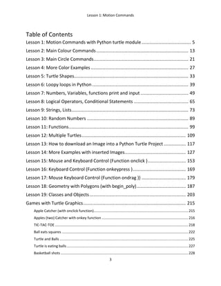 Lesson 1: Motion Commands
3
Table of Contents
Lesson 1: Motion Commands with Python turtle module...................................... 5
Lesson 2: Main Colour Commands....................................................................... 13
Lesson 3: Main Circle Commands......................................................................... 21
Lesson 4: More Color Examples ........................................................................... 27
Lesson 5: Turtle Shapes........................................................................................ 33
Lesson 6: Loopy loops in Python .......................................................................... 39
Lesson 7: Numbers, Variables, functions print and input..................................... 49
Lesson 8: Logical Operators, Conditional Statements .......................................... 65
Lesson 9: Strings, Lists.......................................................................................... 73
Lesson 10: Random Numbers .............................................................................. 89
Lesson 11: Functions............................................................................................ 99
Lesson 12: Multiple Turtles................................................................................ 109
Lesson 13: How to download an Image into a Python Turtle Project ................. 117
Lesson 14: More Examples with inserted Images............................................... 127
Lesson 15: Mouse and Keyboard Control (Function onclick )............................. 153
Lesson 16: Keyboard Control (Function onkeypress )......................................... 169
Lesson 17: Mouse Keyboard Control (Function ondrag )) .................................. 179
Lesson 18: Geometry with Polygons (with begin_poly)...................................... 187
Lesson 19: Classes and Objects.......................................................................... 203
Games with Turtle Graphics............................................................................... 215
Apple Catcher (with onclick function)...............................................................................................215
Apples (two) Catcher with onkey function .......................................................................................216
TIC-TAC-TOE......................................................................................................................................218
Ball eats squares ...............................................................................................................................222
Turtle and Balls .................................................................................................................................225
Turtle is eating balls..........................................................................................................................227
Basketball shots ................................................................................................................................228
 