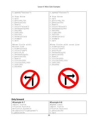 Lesson 4: More Color Examples
30
t.speed('fastest')
# Draw Arrow
t.up()
t.goto(60,70)
t.pensize(35)
t.down()
t.color('black')
t.setheading(90)
t.fd(180)
t.left(90)
t.fd(150)
t.showturtle()
t.stamp()
t.up()
#Draw Circle with
#cross Line
t.hideturtle()
t.color('red')
t.goto(0,0)
t.setheading(0)
t.pensize(50)
t.down()
t.circle(200)
t.circle(200,142)
t.left(90)
t.fd(400)
t.speed('fastest')
# Draw Arrow
t.up()
t.goto(-60,70)
t.pensize(35)
t.down()
t.color('black')
t.setheading(90)
t.fd(180)
t.right(90)
t.fd(150)
t.showturtle()
t.stamp()
t.up()
#Draw Circle with cross Line
t.hideturtle()
t.color('red')
t.goto(0,0)
t.setheading(0)
t.pensize(50)
t.down()
t.circle(200)
t.circle(200,232)
t.left(90)
t.fd(400)
Only forward
#Example 4-7
import turtle
t=turtle.Turtle()
wn=turtle.Screen()
wn.bgcolor('lightgreen')
t.pensize(8)
#Example 4-8
#Speed Limit
import turtle
t=turtle.Turtle()
t.pensize(30)
t.up()
 