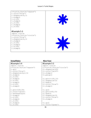 Lesson 5: Turtle Shapes
36
t=turtle.Turtle('square')
t.color('blue')
t.shapesize(6,1)
t.stamp()
t.rt(45)
t.stamp()
t.rt(45)
t.stamp()
t.rt(45)
#Example 5-3
import turtle
t=turtle.Turtle('circle')
t.color('blue')
t.shapesize(6,1)
t.stamp()
t.rt(45)
t.stamp()
t.rt(45)
t.stamp()
Snowflakes Nice Face
#Example 5-4
import turtle
t=turtle.Turtle('square')
t.up()
t.color('blue')
t.shapesize(4,0.5)
t.stamp()
t.rt(45)
t.stamp()
t.rt(45)
t.stamp()
t.rt(45)
t.stamp()
t.goto(100,50)
t.color('gold')
t.setheading(0)
t.stamp()
t.rt(45)
t.stamp()
t.rt(45)
t.stamp()
t.rt(45)
#Example 5-5
import turtle
t1=turtle.Turtle('circle')
t1.shapesize(20)
t1.color('gold')
t1.stamp()
t1.penup()
t1.goto(-100,15)
t1.shapesize(3)
t1.down()
t1.color('blue')
t1.stamp()
t1.up()
t1.goto(100,15)
t1.down()
t1.shapesize(3)
t1.color('blue')
t1.stamp()
t1.up()
t1.color('green')
 