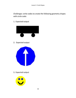 Lesson 5: Turtle Shapes
38
Challenges: write codes to create the following geometry shapes
with circle code:
1. Expected output
2. Expected output
3. Expected output
 