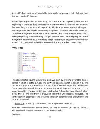 Lesson 6: Loopy loops in Python
44
Step #4 Python goes back through the loop again, increasing n to 2. It draws third
line and turn by 90 degrees.
Step#5 Python goes out of inner loop, turns turtle to 45 degrees, go back to the
beginning of the outer loop and sets outer variable m to 1. Then Python enters to
the inner loop and repeats all steps #1 to #4. Because, outer variable changes in
the range from 0 to 1Pyrho draws only 2 squares. For loops are useful when you
know how many times a task needs to be repeated. But sometimes you need a loop
to keep repeating until something changes. A while loop keeps on going around as
many times as it needs to. A while loop keeps repeating as long as certain condition
is true. This condition is called the loop condition and is either true or false.
While loops
This code creates square using while loop. We start by creating a variable (line 7)
named n which is set to 0. Code line 8: While loop checks for condition n<5. The
current value of n is 0. Condition is true. Flow of control enters into while loop.
Turtle draws horizontal line and turns heading by 90 degrees. Code line 11: n is
incremented by1. Flow of control goes back to line 8. Now the value of n is 1 which
is less then 5. The condition is true, and again the while loop is executed. This
continues till n becomes 5, and the while condition becomes false. Execution of this
code is completed.
while True: This loop runs forever. This program will never end.
If you set the condition in a while loop to be True, it can never be false and the loop
will never end. In some situations, it can be very useful.
Example:
 