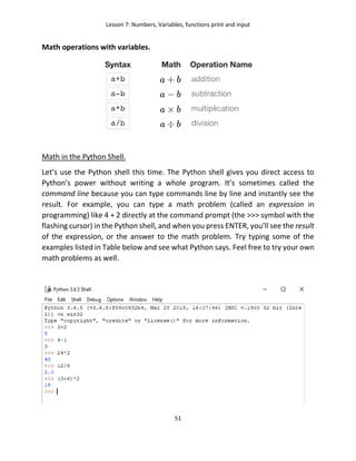 Lesson 7: Numbers, Variables, functions print and input
51
Math operations with variables.
Math in the Python Shell.
Let’s use the Python shell this time. The Python shell gives you direct access to
Python’s power without writing a whole program. It’s sometimes called the
command line because you can type commands line by line and instantly see the
result. For example, you can type a math problem (called an expression in
programming) like 4 + 2 directly at the command prompt (the >>> symbol with the
flashing cursor) in the Python shell, and when you press ENTER, you’ll see the result
of the expression, or the answer to the math problem. Try typing some of the
examples listed in Table below and see what Python says. Feel free to try your own
math problems as well.
 