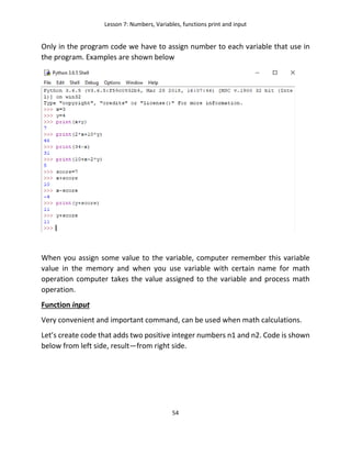 Lesson 7: Numbers, Variables, functions print and input
54
Only in the program code we have to assign number to each variable that use in
the program. Examples are shown below
When you assign some value to the variable, computer remember this variable
value in the memory and when you use variable with certain name for math
operation computer takes the value assigned to the variable and process math
operation.
Function input
Very convenient and important command, can be used when math calculations.
Let’s create code that adds two positive integer numbers n1 and n2. Code is shown
below from left side, result—from right side.
 