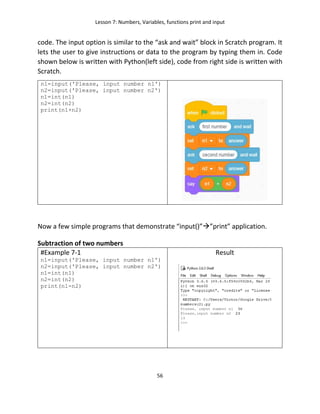 Lesson 7: Numbers, Variables, functions print and input
56
code. The input option is similar to the “ask and wait” block in Scratch program. It
lets the user to give instructions or data to the program by typing them in. Code
shown below is written with Python(left side), code from right side is written with
Scratch.
n1=input('Please, input number n1')
n2=input('Please, input number n2')
n1=int(n1)
n2=int(n2)
print(n1+n2)
Now a few simple programs that demonstrate “input()””print” application.
Subtraction of two numbers
#Example 7-1
n1=input('Please, input number n1')
n2=input('Please, input number n2')
n1=int(n1)
n2=int(n2)
print(n1-n2)
Result
 