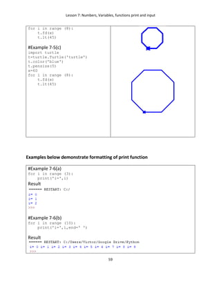 Lesson 7: Numbers, Variables, functions print and input
59
for i in range (8):
t.fd(x)
t.lt(45)
#Example 7-5(c)
import turtle
t=turtle.Turtle('turtle')
t.color('blue')
t.pensize(5)
x=60
for i in range (8):
t.fd(x)
t.lt(45)
Examples below demonstrate formatting of print function
#Example 7-6(a)
for i in range (3):
print('i=',i)
Result
#Example 7-6(b)
for i in range (10):
print('i=',i,end=' ')
Result
 