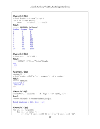 Lesson 7: Numbers, Variables, functions print and input
60
#Example 7-6(c)
print('NumbertSquaretCube')
for i in range (1,11):
print(i,'t',i**2,'t',i**3)
Result
#Example 7-6(d)
print('aaa','n','bbb')
Result
#Example 7-6(e)
number=12.5
print('number=12.5','n','answer=','%d'% number)
Result
#Example 7-6(f)
print("Total students : %d, Boys : %d" %(240, 120))
Result
#Example 7-7(a)
for row in range(6):
for col in range(7):
if (row==0 and col%3!=0) or (row==1 and col%3==0)
 