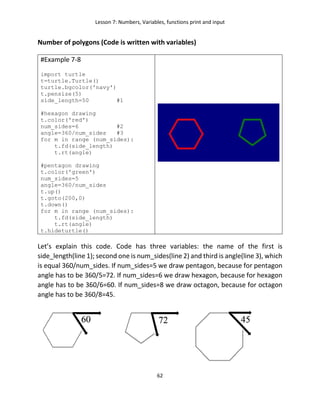 Lesson 7: Numbers, Variables, functions print and input
62
Number of polygons (Code is written with variables)
#Example 7-8
import turtle
t=turtle.Turtle()
turtle.bgcolor('navy')
t.pensize(5)
side_length=50 #1
#hexagon drawing
t.color('red')
num_sides=6 #2
angle=360/num_sides #3
for m in range (num_sides):
t.fd(side_length)
t.rt(angle)
#pentagon drawing
t.color('green')
num_sides=5
angle=360/num_sides
t.up()
t.goto(200,0)
t.down()
for m in range (num_sides):
t.fd(side_length)
t.rt(angle)
t.hideturtle()
Let’s explain this code. Code has three variables: the name of the first is
side_length(line 1); second one is num_sides(line 2) and third is angle(line 3), which
is equal 360/num_sides. If num_sides=5 we draw pentagon, because for pentagon
angle has to be 360/5=72. If num_sides=6 we draw hexagon, because for hexagon
angle has to be 360/6=60. If num_sides=8 we draw octagon, because for octagon
angle has to be 360/8=45.
 