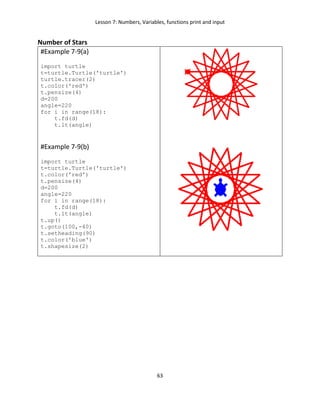 Lesson 7: Numbers, Variables, functions print and input
63
Number of Stars
#Example 7-9(a)
import turtle
t=turtle.Turtle('turtle')
turtle.tracer(2)
t.color('red')
t.pensize(4)
d=200
angle=220
for i in range(18):
t.fd(d)
t.lt(angle)
#Example 7-9(b)
import turtle
t=turtle.Turtle('turtle')
t.color('red')
t.pensize(4)
d=200
angle=220
for i in range(18):
t.fd(d)
t.lt(angle)
t.up()
t.goto(100,-40)
t.setheading(90)
t.color('blue')
t.shapesize(2)
 