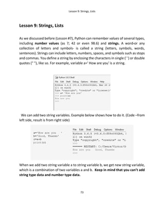 Lesson 9: Strings, Lists
73
Lesson 9: Strings, Lists
As we discussed before (Lesson #7), Python can remember values of several types,
including number values (as 7; 42 or even 98.6) and strings. A word-or any
collection of letters and symbols- is called a string (letters, symbols, words,
sentences). Strings can include letters, numbers, spaces, and symbols such as stops
and commas. You define a string by enclosing the characters in single (' ') or double
quotes (" "), like so. For example, variable a=' How are you' is a string.
We can add two string variables. Example below shows how to do it. (Code –from
left side, result is from right side)
When we add two string variable a to string variable b, we get new string variable,
which is a combination of two variables a and b. Keep in mind that you can’t add
string type data and number type data.
 