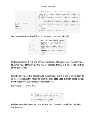 Lesson 9: Strings, Lists
74
We can add two numbers if both of them are string type, like this:
In this example both '23' and '14' are string made of numbers, not number types.
So, when you add them together you get a longer string '2314' that is combination
of the two strings.
Sometimes you need to operate with numbers and string in one program. How to
do it. Let’s discuss the following example (this code uses function called input).
Don’t forget click button ENTER after input data.
So, this code looks, like this:
Code requests the age of Nick and Vic and must print the sum of their age. Let’s
see the result
 