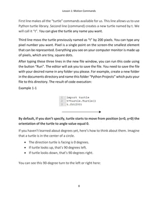Lesson 1: Motion Commands
8
First line makes all the “turtle” commands available for us. This line allows us to use
Python turtle library. Second line (command) creates a new turtle named by t. We
will call it “t”. You can give the turtle any name you want.
Third line movs the turtle previously named as “t” by 200 pixels. You can type any
pixel number you want. Pixel is a single point on the screen-the smallest element
that can be represented. Everything you see on your computer monitor is made up
of pixels, which are tiny, square dots.
After typing these three lines in the new file window, you can run this code using
the button “Run”. The editor will ask you to save the file. You need to save the file
with your desired name in any folder you please. For example, create a new folder
in the documents directory and name this folder “Python Projects” which puts your
file to this directory. The result of code execution:
Example 1-1
By default, if you don’t specify, turtle starts to move from position (x=0, y=0) the
orientation of the turtle to angle value equal 0.
If you haven’t learned about degrees yet, here’s how to think about them. Imagine
that a turtle is in the center of a circle.
• The direction turtle is facing is 0 degrees.
• If turtle looks up, that’s 90 degrees left.
• If turtle looks down, that’s 90 degrees right.
You can see this 90-degree turn to the left or right here:
 