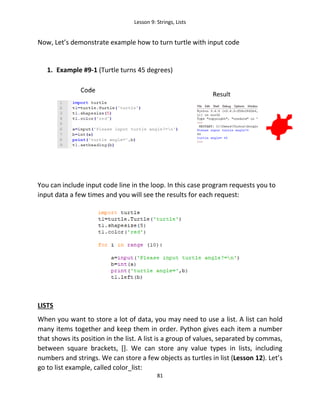 Lesson 9: Strings, Lists
81
Now, Let’s demonstrate example how to turn turtle with input code
1. Example #9-1 (Turtle turns 45 degrees)
You can include input code line in the loop. In this case program requests you to
input data a few times and you will see the results for each request:
LISTS
When you want to store a lot of data, you may need to use a list. A list can hold
many items together and keep them in order. Python gives each item a number
that shows its position in the list. A list is a group of values, separated by commas,
between square brackets, []. We can store any value types in lists, including
numbers and strings. We can store a few objects as turtles in list (Lesson 12). Let’s
go to list example, called color_list:
 