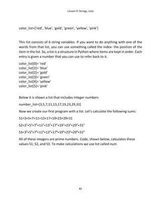Lesson 9: Strings, Lists
82
color_list=['red', 'blue', 'gold', 'green', 'yellow', 'pink’]
This list consists of 6 string variables. If you want to do anything with one of the
words from that list, you can use something called the index- the position of the
item in the list. So, a list is a structure in Python where items are kept in order. Each
entry is given a number that you can use to refer back to it.
color_list[0]= 'red'
color_list[1]= 'blue'
color_list[2]= 'gold'
color_list[3]= 'green'
color_list[4]= 'yellow'
color_list[5]= 'pink'
Below it is shown a list that includes integer numbers
number_list=[3,5,7,11,13,17,19,23,29,31]
Now we create our first program with a list. Let’s calculate the following sums:
S1=3+5+7+11+13+17+19+23+29+31
S2=32
+52
+72
+112
+132
+172
+192
+232
+292
+312
S3=34
+54
+74
+114
+134
+174
+194
+234
+294
+314
All of these integers are prime numbers. Code, shown below, calculates these
values S1, S2, and S3. To make calculations we use list called num.
 