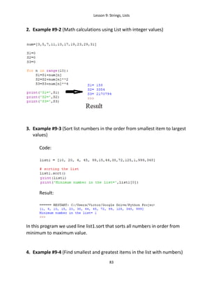 Lesson 9: Strings, Lists
83
2. Example #9-2 (Math calculations using List with integer values)
3. Example #9-3 (Sort list numbers in the order from smallest item to largest
values)
Code:
Result:
In this program we used line list1.sort that sorts all numbers in order from
minimum to maximum value.
4. Example #9-4 (Find smallest and greatest items in the list with numbers)
 