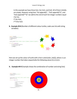 Lesson 9: Strings, Lists
86
In this example we have three lists: list; list1; and list2. All of them initially
are empty. However using lines “list.append(i)” , “list1.append(i*i)”, and
“list2.append(i**3)” we add to the end of each list integer numbers equal
i for list,
i*i for list1,
i**3 for list2.
8. Example #9-8 (Number of different colour turtles, code uses list with string
variables)
Here we set up the colour of turtle with a line t.color(color_list[i]), where i is an
integer number that takes sequentially the following values 0,1,2,3,4,5.
9. Example #9-9 (Example shows the combination of number and string lists)
 