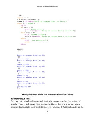 Lesson 10: Random Numbers
93
Code:
Result:
Examples shown below use Turtle and Random modules
Random colour lines
To draw random colour lines we will use turtle.coloremode function instead of
regular colours, such as red, blue,green e.t.c. One of the most common way to
represent colour is to use three 8-bit integers (values of 0-255) to characterize the
 