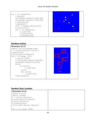 Lesson 10: Random Numbers
96
for n in range(20):
t.penup()
a1=random.randint(-300,300)
a2=random.randint(-300,300)
t.goto(a1,a2)
t.pendown()
colr = random.choice(clr)
t.color(colr)
for i in range(12):
t.right(30)
t.forward(20)
t.backward(20)
Random motion
#Example 10-15
import turtle,random,time
t = turtle.Turtle('turtle')
t.pensize(5)
turtle.bgcolor("blue")
for i in range (30):
t.color('red')
t.fd(random.randint(40,80))
a=random.randint(0,1000)
b=a%2
if a%2==0:
t.left(90)
else:
#if a%2>0:
t.left(-90)
time.sleep(1)
Random Stars Location
#Example 10-16
import turtle
import random
t = turtle.Turtle()
turtle.bgcolor('gold')
turtle.tracer(2)
t.hideturtle()
clr=['red','blue','white']
for j in range (100):
 