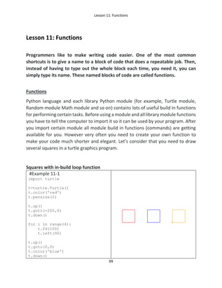 Lesson 11: Functions
99
Lesson 11: Functions
Programmers like to make writing code easier. One of the most common
shortcuts is to give a name to a block of code that does a repeatable job. Then,
instead of having to type out the whole block each time, you need it, you can
simply type its name. These named blocks of code are called functions.
Functions
Python language and each library Python module (for example, Turtle module,
Random module Math module and so on) contains lots of useful build in functions
for performing certain tasks. Before using a module and all library module functions
you have to tell the computer to import it so it can be used by your program. After
you import certain module all module build in functions (commands) are getting
available for you. However very often you need to create your own function to
make your code much shorter and elegant. Let’s consider that you need to draw
several squares in a turtle graphics program.
Squares with in-build loop function
#Example 11-1
import turtle
t=turtle.Turtle()
t.color('red')
t.pensize(2)
t.up()
t.goto(-200,0)
t.down()
for i in range(4):
t.fd(100)
t.left(90)
t.up()
t.goto(0,0)
t.color('blue')
t.down()
 