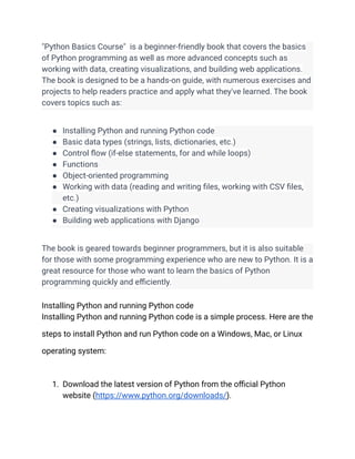 "Python Basics Course" is a beginner-friendly book that covers the basics
of Python programming as well as more advanced concepts such as
working with data, creating visualizations, and building web applications.
The book is designed to be a hands-on guide, with numerous exercises and
projects to help readers practice and apply what they've learned. The book
covers topics such as:
● Installing Python and running Python code
● Basic data types (strings, lists, dictionaries, etc.)
● Control flow (if-else statements, for and while loops)
● Functions
● Object-oriented programming
● Working with data (reading and writing files, working with CSV files,
etc.)
● Creating visualizations with Python
● Building web applications with Django
The book is geared towards beginner programmers, but it is also suitable
for those with some programming experience who are new to Python. It is a
great resource for those who want to learn the basics of Python
programming quickly and efficiently.
Installing Python and running Python code
Installing Python and running Python code is a simple process. Here are the
steps to install Python and run Python code on a Windows, Mac, or Linux
operating system:
1. Download the latest version of Python from the official Python
website (https://www.python.org/downloads/).
 