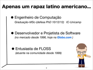 Apenas um rapaz latino americano...

   • Engenheiro de Computação
     Graduação-MSc-(defesa PhD 10/12/12) IC-Unicamp



   • Desenvolvedor1996, hoje na Globo.com )
     (no mercado desde
                       e Projetista de Software



   • Entusiasta de FLOSS 1999)
     (atuante na comunidade desde




                          2
 