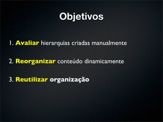 Objetivos

1. Avaliar hierarquias criadas manualmente

2. Reorganizar conteúdo dinamicamente

3. Reutilizar organização
 