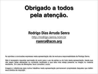 Obrigado a todos
                         pela atenção.

                            Rodrigo Dias Arruda Senra
                                 http://rodrigo.senra.nom.br
                                      rsenra@acm.org


As opiniões e conclusões expressas nesta apresentação são de exclusiva responsabilidade de Rodrigo Senra.

Não é necessário requisitar permissão do autor para o uso de partes ou do todo desta apresentação, desde que
não sejam feitas alterações no conteúdo reutilizado e que esta nota esteja presente na íntegra no material
resultante. Em caso de alterações, favor consultar o autor.

Imagens e referências para outros trabalhos nesta apresentação permanecem propriedade daqueles que detêm
seus direitos de copyright.
 