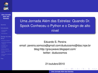 Uma Jornada
   ´
 Alem das
  Estrelas

                                     ´
                       Uma Jornada Alem das Estrelas: Quando Dr.
Sumrio

       ¸˜
Introducao
                       Spock Conheceu o Python e o Design de alto
Computacao
cient´ﬁca
     ı
          ¸˜
                                        n´vel
                                         ı
Desempenho


Design de Alto
N´vel
 ı
Princpio de Pareto
Programao Orientada                          Eduardo S. Pereira
a Objetos
PYTHON com
FORTRAN
                       email: pereira.somoza@gmail.com/duducosmo@das.inpe.br
Multiprocessing
Dando Carga para as
                                    blog:http://gravywave.blogspot.com/
Baterias
Simulando o Universo
                                            twitter: duducosmos
na Web


Fim


                                          21/outubro/2010

                                                            ´
                                              Uma Jornada Alem das Estrelas
 