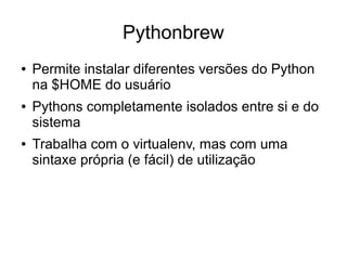 Pythonbrew
●   Permite instalar diferentes versões do Python
    na $HOME do usuário
●   Pythons completamente isolados entre si e do
    sistema
●   Trabalha com o virtualenv, mas com uma
    sintaxe própria (e fácil) de utilização
 