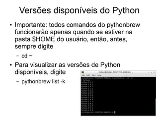 Versões disponíveis do Python
●   Importante: todos comandos do pythonbrew
    funcionarão apenas quando se estiver na
    pasta $HOME do usuário, então, antes,
    sempre digite
    –   cd ~
●   Para visualizar as versões de Python
    disponíveis, digite
    –   pythonbrew list -k
 