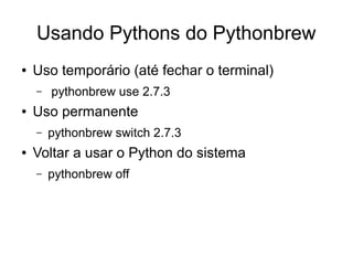 Usando Pythons do Pythonbrew
●   Uso temporário (até fechar o terminal)
    –   pythonbrew use 2.7.3
●   Uso permanente
    –   pythonbrew switch 2.7.3
●   Voltar a usar o Python do sistema
    –   pythonbrew off
 