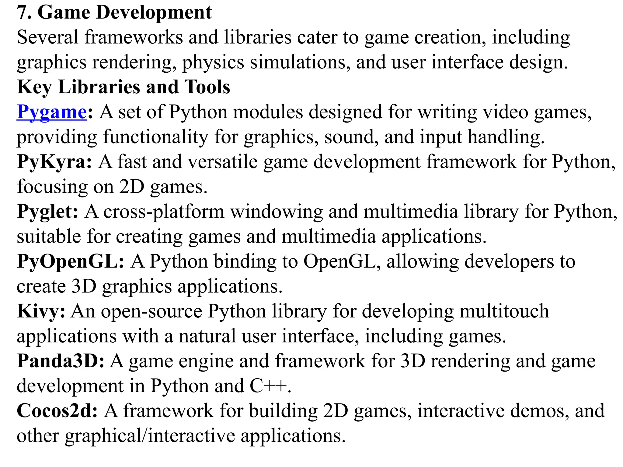 7. Game Development
Several frameworks and libraries cater to game creation, including
graphics rendering, physics simulations, and user interface design.
Key Libraries and Tools
Pygame: A set of Python modules designed for writing video games,
providing functionality for graphics, sound, and input handling.
PyKyra: A fast and versatile game development framework for Python,
focusing on 2D games.
Pyglet: A cross-platform windowing and multimedia library for Python,
suitable for creating games and multimedia applications.
PyOpenGL: A Python binding to OpenGL, allowing developers to
create 3D graphics applications.
Kivy: An open-source Python library for developing multitouch
applications with a natural user interface, including games.
Panda3D: A game engine and framework for 3D rendering and game
development in Python and C++.
Cocos2d: A framework for building 2D games, interactive demos, and
other graphical/interactive applications.
 