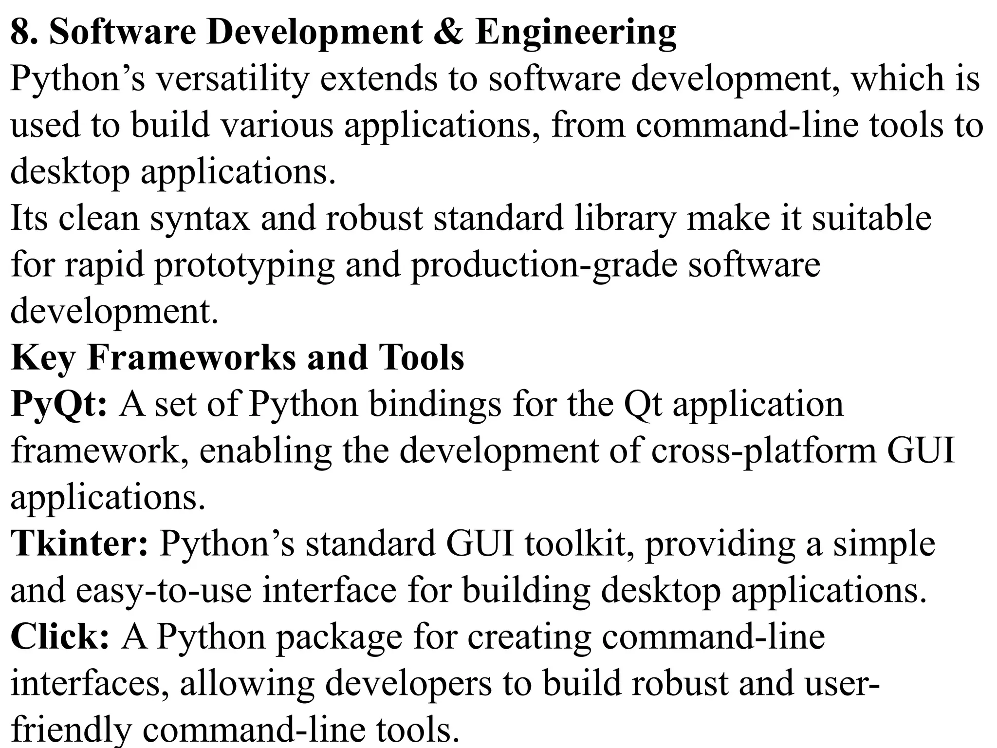8. Software Development & Engineering
Python’s versatility extends to software development, which is
used to build various applications, from command-line tools to
desktop applications.
Its clean syntax and robust standard library make it suitable
for rapid prototyping and production-grade software
development.
Key Frameworks and Tools
PyQt: A set of Python bindings for the Qt application
framework, enabling the development of cross-platform GUI
applications.
Tkinter: Python’s standard GUI toolkit, providing a simple
and easy-to-use interface for building desktop applications.
Click: A Python package for creating command-line
interfaces, allowing developers to build robust and user-
friendly command-line tools.
 