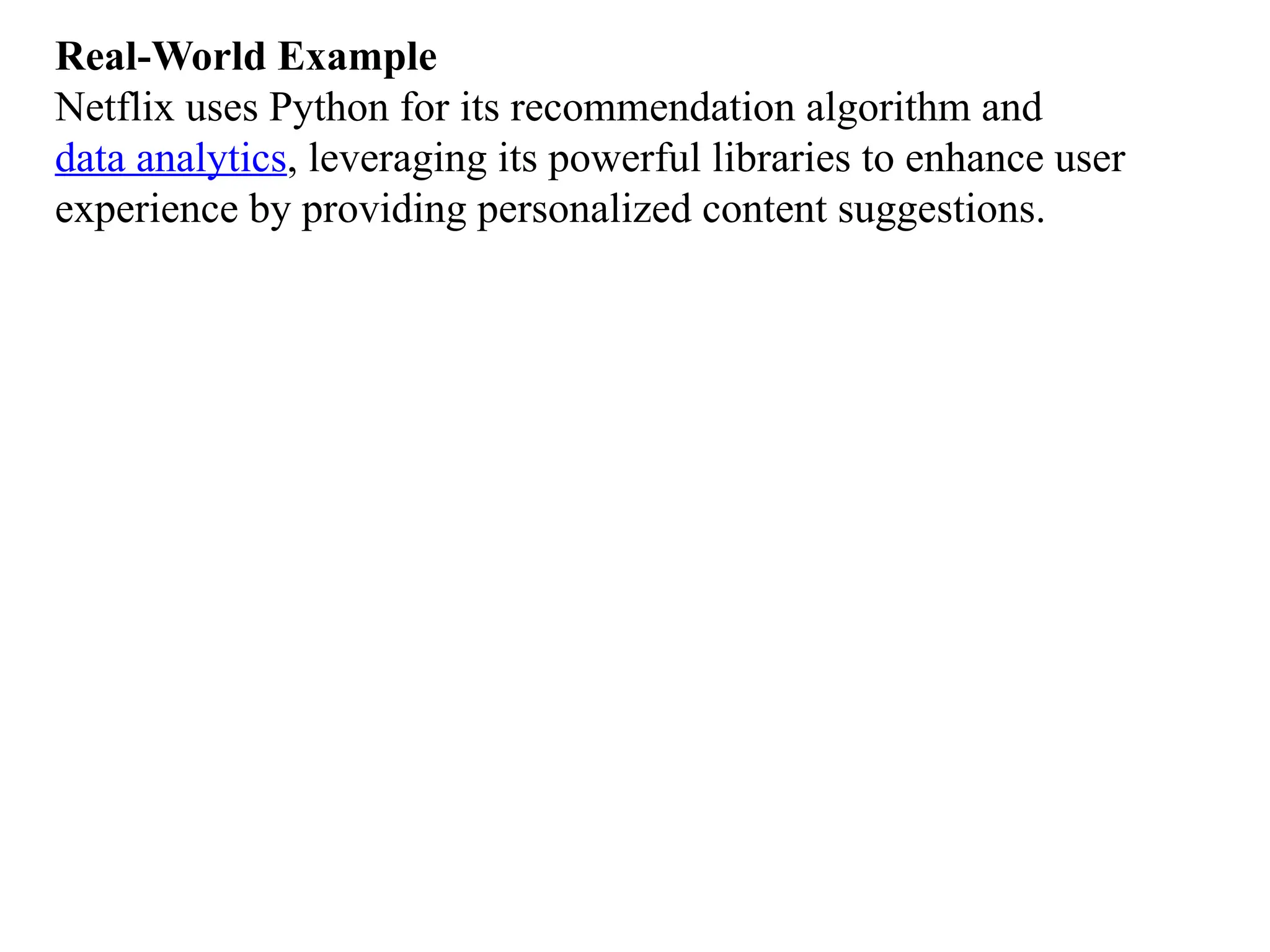 Real-World Example
Netflix uses Python for its recommendation algorithm and
data analytics, leveraging its powerful libraries to enhance user
experience by providing personalized content suggestions.
 