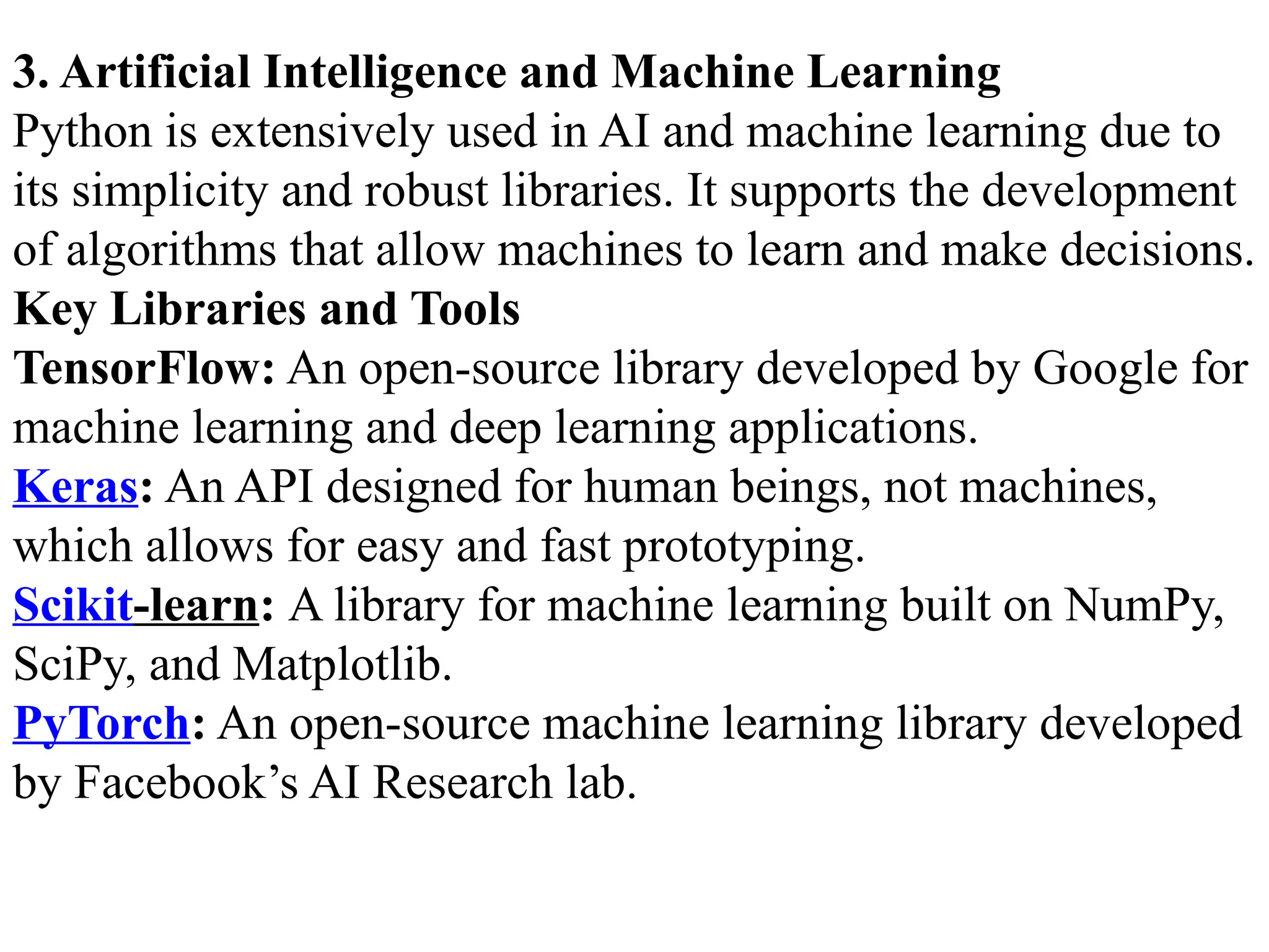 3. Artificial Intelligence and Machine Learning
Python is extensively used in AI and machine learning due to
its simplicity and robust libraries. It supports the development
of algorithms that allow machines to learn and make decisions.
Key Libraries and Tools
TensorFlow: An open-source library developed by Google for
machine learning and deep learning applications.
Keras: An API designed for human beings, not machines,
which allows for easy and fast prototyping.
Scikit-learn: A library for machine learning built on NumPy,
SciPy, and Matplotlib.
PyTorch: An open-source machine learning library developed
by Facebook’s AI Research lab.
 