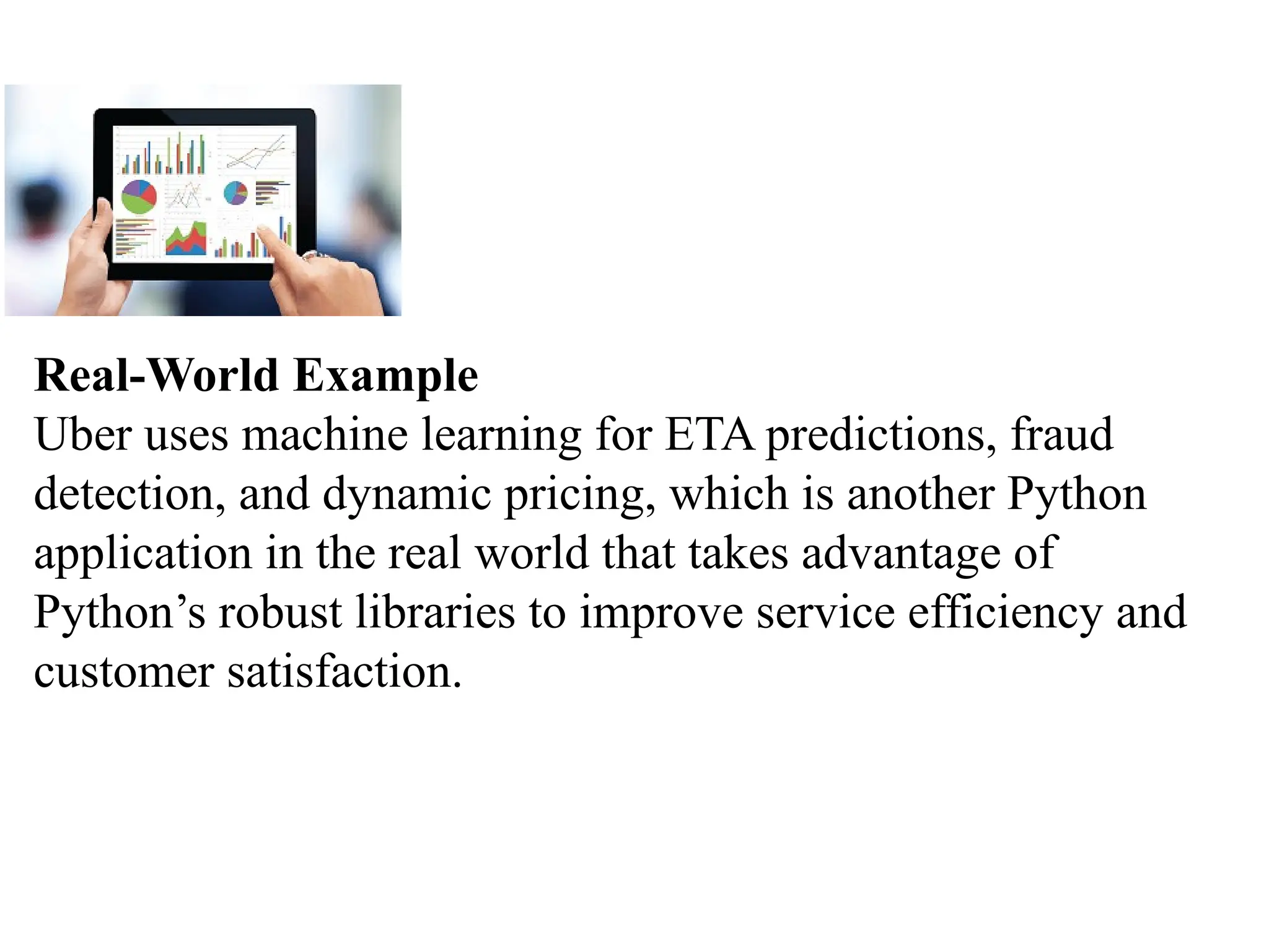 Real-World Example
Uber uses machine learning for ETA predictions, fraud
detection, and dynamic pricing, which is another Python
application in the real world that takes advantage of
Python’s robust libraries to improve service efficiency and
customer satisfaction.
 